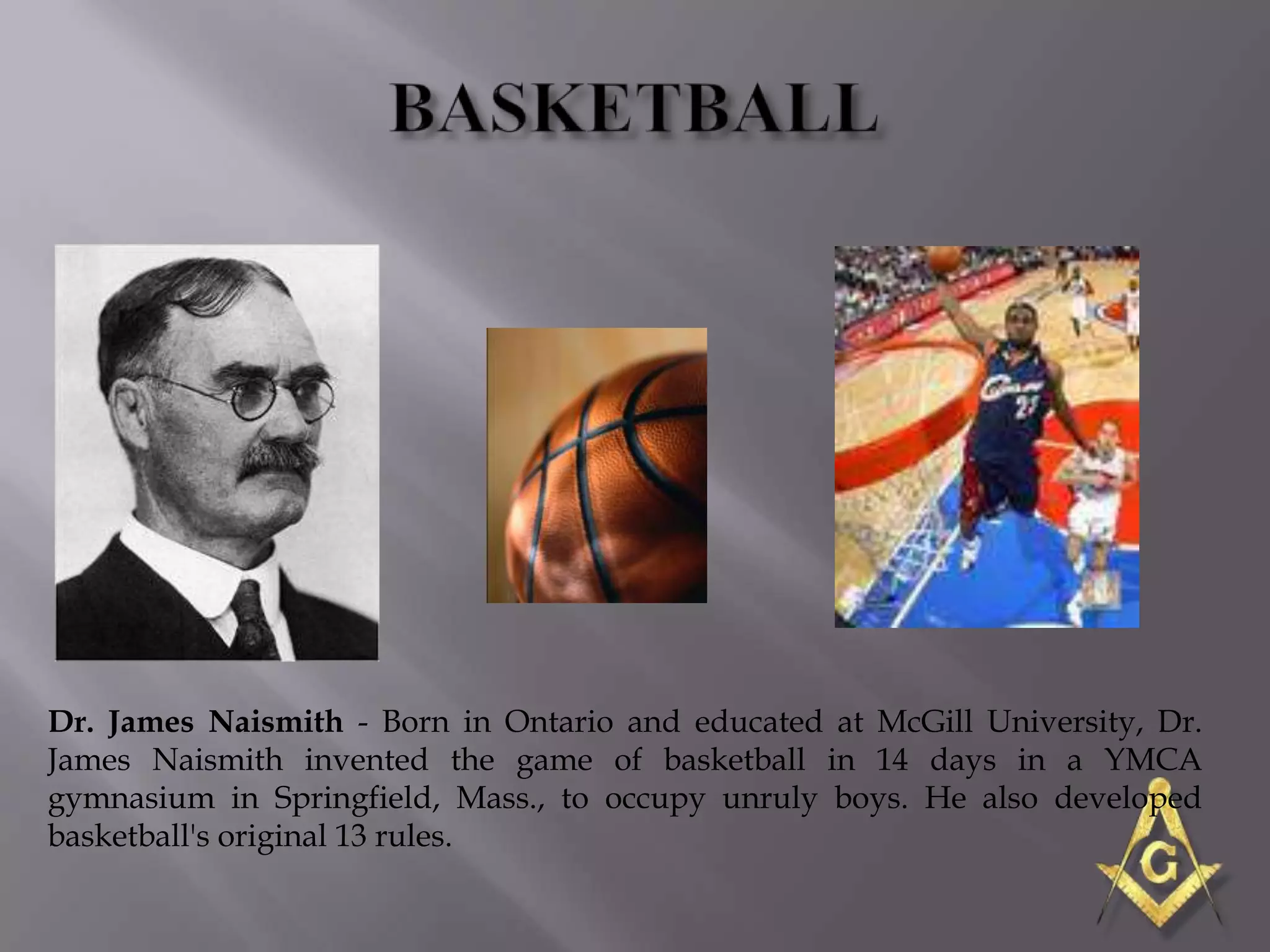 Dr. James Naismith - Born in Ontario and educated at McGill University, Dr.
James Naismith invented the game of basketball in 14 days in a YMCA
gymnasium in Springfield, Mass., to occupy unruly boys. He also developed
basketball's original 13 rules.
 