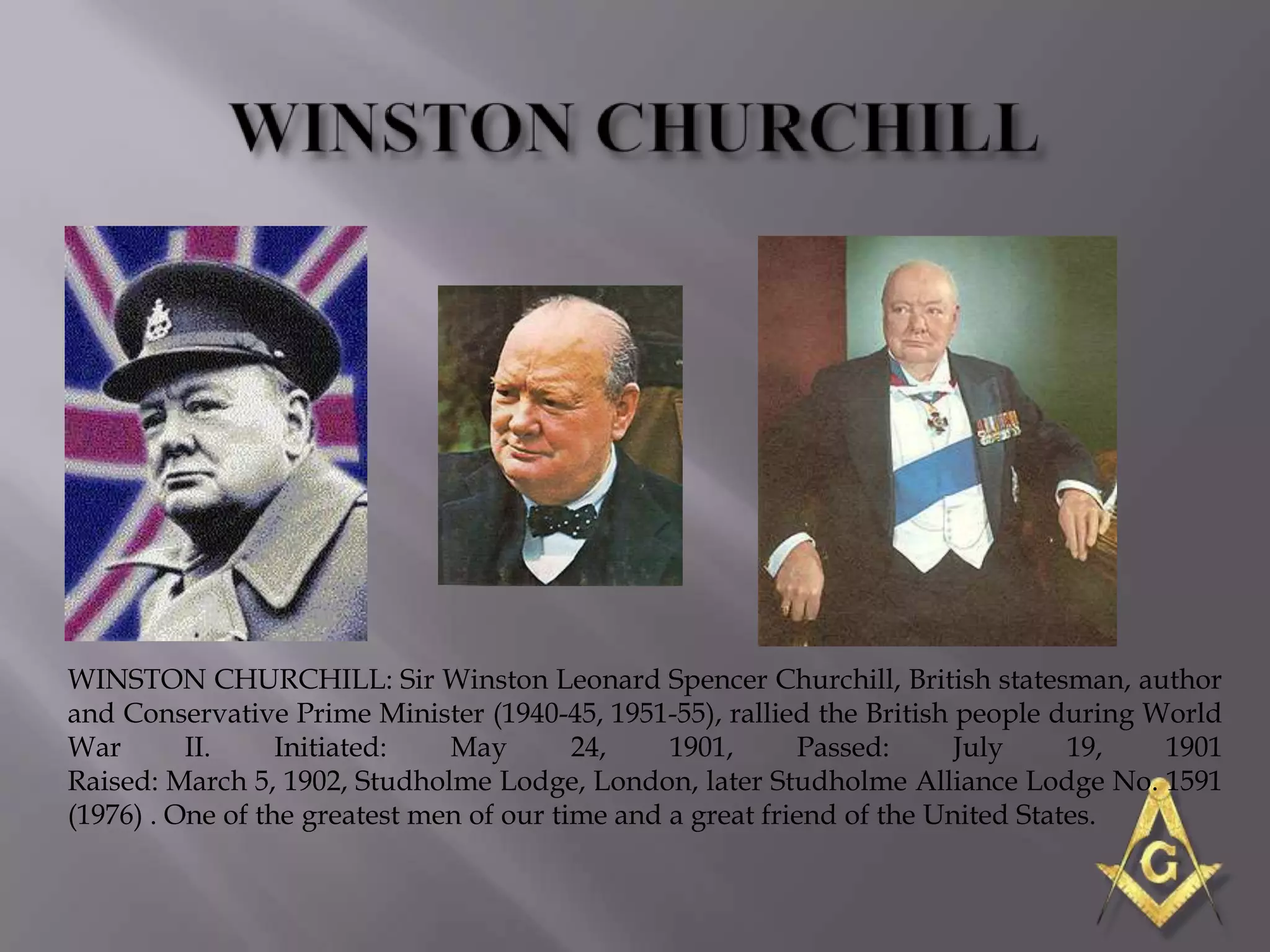 WINSTON CHURCHILL: Sir Winston Leonard Spencer Churchill, British statesman, author
and Conservative Prime Minister (1940-45, 1951-55), rallied the British people during World
War       II.     Initiated:   May        24,    1901,       Passed:     July     19,  1901
Raised: March 5, 1902, Studholme Lodge, London, later Studholme Alliance Lodge No. 1591
(1976) . One of the greatest men of our time and a great friend of the United States.
 