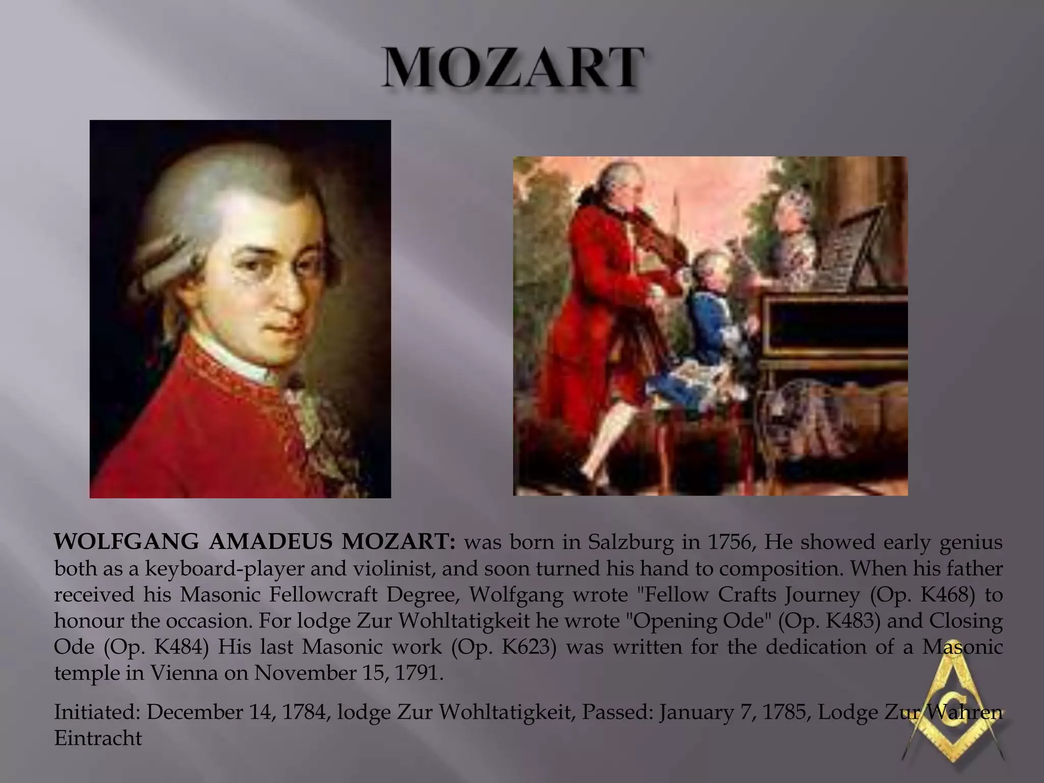 WOLFGANG AMADEUS MOZART: was born in Salzburg in 1756, He showed early genius
both as a keyboard-player and violinist, and soon turned his hand to composition. When his father
received his Masonic Fellowcraft Degree, Wolfgang wrote "Fellow Crafts Journey (Op. K468) to
honour the occasion. For lodge Zur Wohltatigkeit he wrote "Opening Ode" (Op. K483) and Closing
Ode (Op. K484) His last Masonic work (Op. K623) was written for the dedication of a Masonic
temple in Vienna on November 15, 1791.
Initiated: December 14, 1784, lodge Zur Wohltatigkeit, Passed: January 7, 1785, Lodge Zur Wahren
Eintracht
 