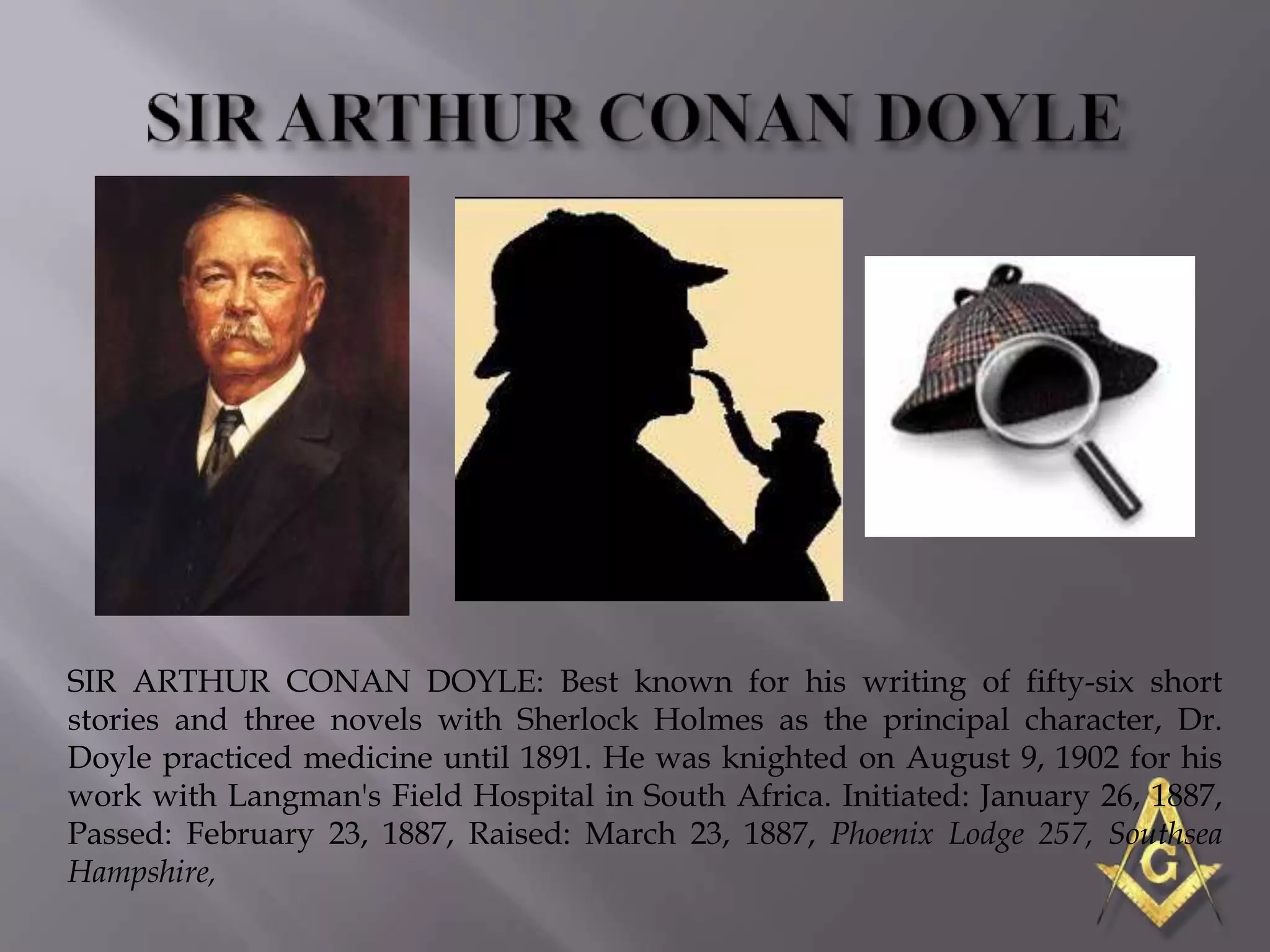 SIR ARTHUR CONAN DOYLE: Best known for his writing of fifty-six short
stories and three novels with Sherlock Holmes as the principal character, Dr.
Doyle practiced medicine until 1891. He was knighted on August 9, 1902 for his
work with Langman's Field Hospital in South Africa. Initiated: January 26, 1887,
Passed: February 23, 1887, Raised: March 23, 1887, Phoenix Lodge 257, Southsea
Hampshire,
 