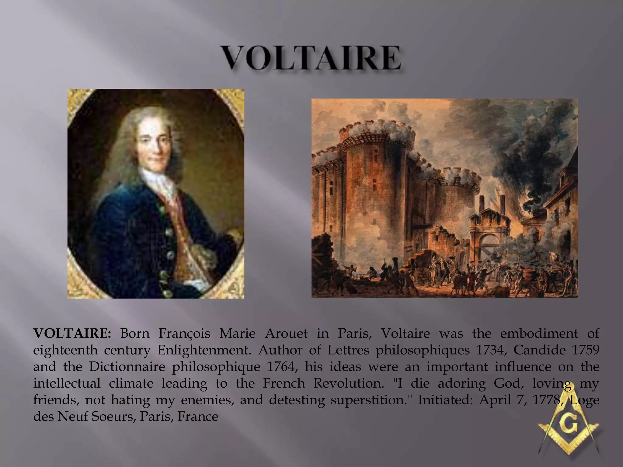 VOLTAIRE: Born François Marie Arouet in Paris, Voltaire was the embodiment of
eighteenth century Enlightenment. Author of Lettres philosophiques 1734, Candide 1759
and the Dictionnaire philosophique 1764, his ideas were an important influence on the
intellectual climate leading to the French Revolution. "I die adoring God, loving my
friends, not hating my enemies, and detesting superstition." Initiated: April 7, 1778, Loge
des Neuf Soeurs, Paris, France
 