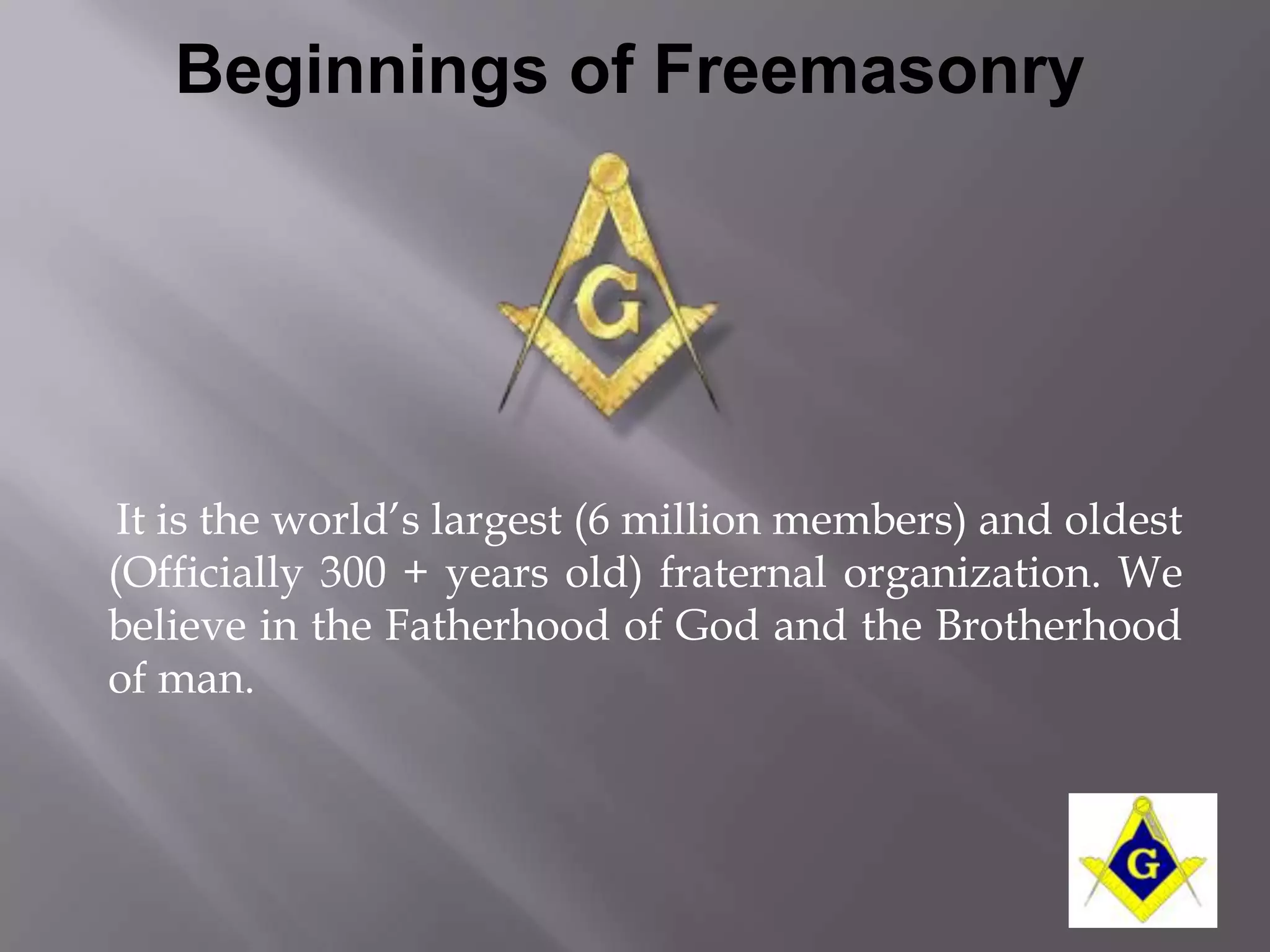Beginnings of Freemasonry




 It is the world’s largest (6 million members) and oldest
(Officially 300 + years old) fraternal organization. We
believe in the Fatherhood of God and the Brotherhood
of man.
 