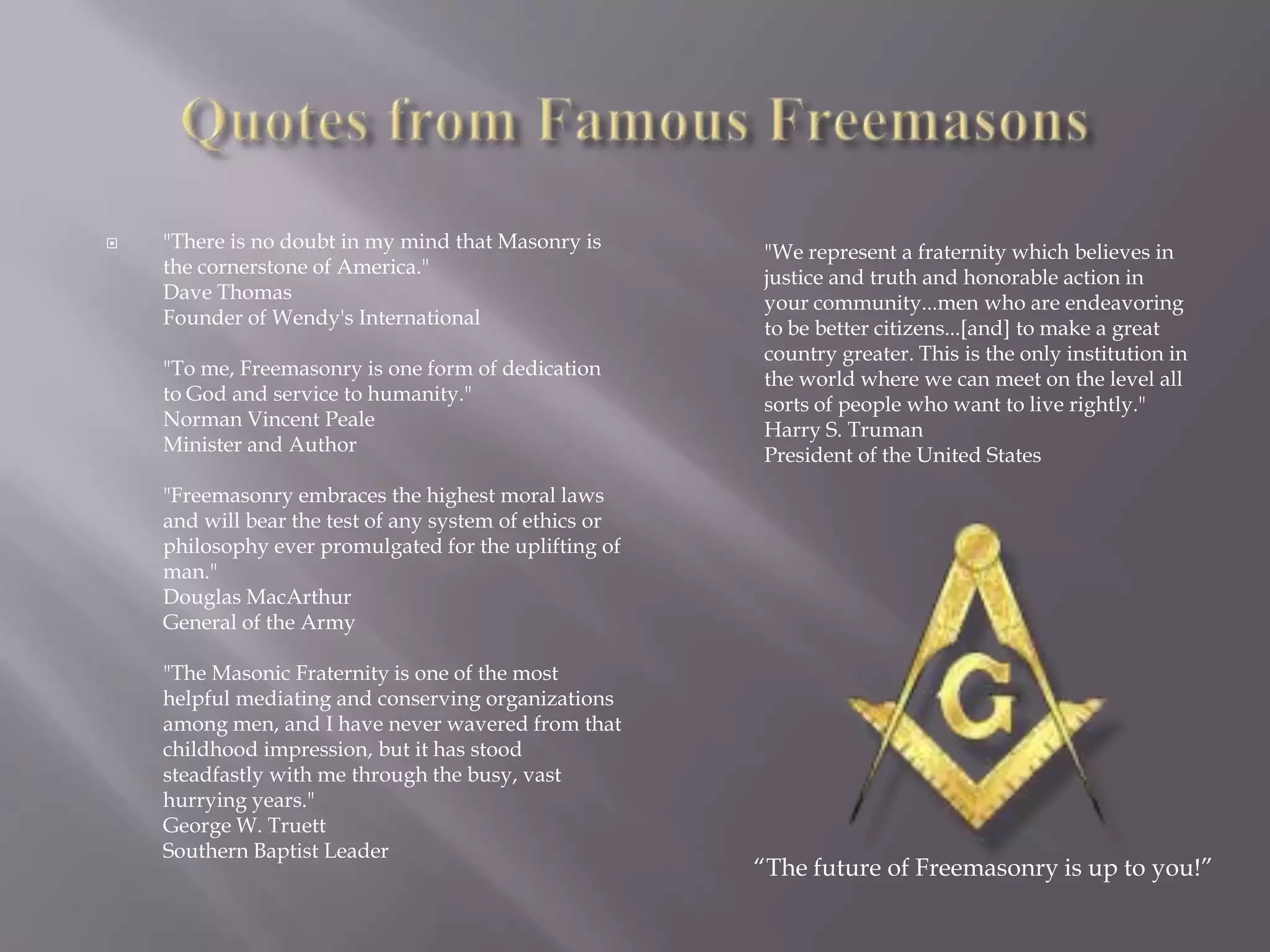    "There is no doubt in my mind that Masonry is       "We represent a fraternity which believes in
    the cornerstone of America."                        justice and truth and honorable action in
    Dave Thomas                                         your community...men who are endeavoring
    Founder of Wendy's International                    to be better citizens...[and] to make a great
                                                        country greater. This is the only institution in
    "To me, Freemasonry is one form of dedication       the world where we can meet on the level all
    to God and service to humanity."                    sorts of people who want to live rightly."
    Norman Vincent Peale                                Harry S. Truman
    Minister and Author                                 President of the United States
    "Freemasonry embraces the highest moral laws
    and will bear the test of any system of ethics or
    philosophy ever promulgated for the uplifting of
    man."
    Douglas MacArthur
    General of the Army

    "The Masonic Fraternity is one of the most
    helpful mediating and conserving organizations
    among men, and I have never wavered from that
    childhood impression, but it has stood
    steadfastly with me through the busy, vast
    hurrying years."
    George W. Truett
    Southern Baptist Leader
                                                        ―The future of Freemasonry is up to you!‖
 