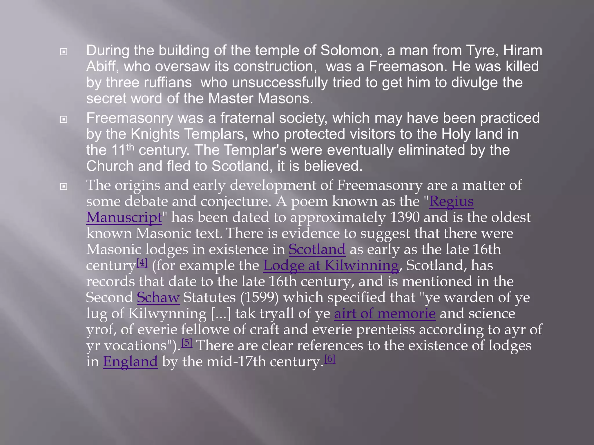    During the building of the temple of Solomon, a man from Tyre, Hiram
    Abiff, who oversaw its construction, was a Freemason. He was killed
    by three ruffians who unsuccessfully tried to get him to divulge the
    secret word of the Master Masons.
   Freemasonry was a fraternal society, which may have been practiced
    by the Knights Templars, who protected visitors to the Holy land in
    the 11th century. The Templar's were eventually eliminated by the
    Church and fled to Scotland, it is believed.
   The origins and early development of Freemasonry are a matter of
    some debate and conjecture. A poem known as the "Regius
    Manuscript" has been dated to approximately 1390 and is the oldest
    known Masonic text. There is evidence to suggest that there were
    Masonic lodges in existence in Scotland as early as the late 16th
    century[4] (for example the Lodge at Kilwinning, Scotland, has
    records that date to the late 16th century, and is mentioned in the
    Second Schaw Statutes (1599) which specified that "ye warden of ye
    lug of Kilwynning [...] tak tryall of ye airt of memorie and science
    yrof, of everie fellowe of craft and everie prenteiss according to ayr of
    yr vocations").[5] There are clear references to the existence of lodges
    in England by the mid-17th century.[6]
 