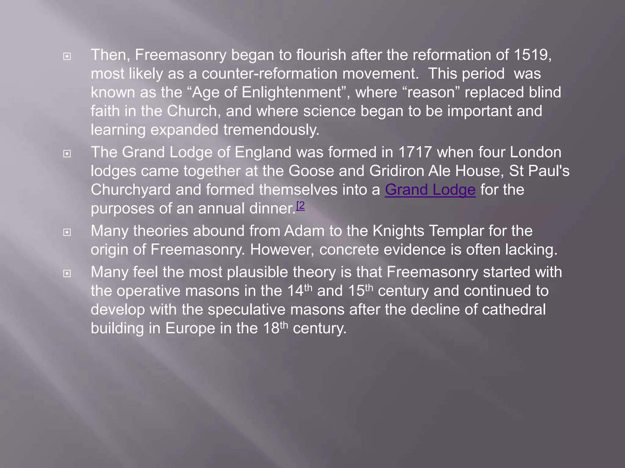    Then, Freemasonry began to flourish after the reformation of 1519,
    most likely as a counter-reformation movement. This period was
    known as the “Age of Enlightenment”, where “reason” replaced blind
    faith in the Church, and where science began to be important and
    learning expanded tremendously.
   The Grand Lodge of England was formed in 1717 when four London
    lodges came together at the Goose and Gridiron Ale House, St Paul's
    Churchyard and formed themselves into a Grand Lodge for the
    purposes of an annual dinner.[2
   Many theories abound from Adam to the Knights Templar for the
    origin of Freemasonry. However, concrete evidence is often lacking.
   Many feel the most plausible theory is that Freemasonry started with
    the operative masons in the 14th and 15th century and continued to
    develop with the speculative masons after the decline of cathedral
    building in Europe in the 18th century.
 