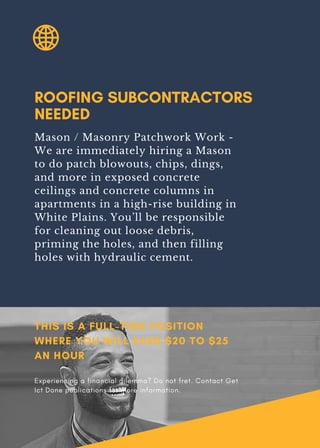 ROOFING SUBCONTRACTORS
NEEDED
Mason / Masonry Patchwork Work -
We are immediately hiring a Mason
to do patch blowouts, chips, dings,
and more in exposed concrete
ceilings and concrete columns in
apartments in a high-rise building in
White Plains. You’ll be responsible
for cleaning out loose debris,
priming the holes, and then filling
holes with hydraulic cement.
THIS IS A FULL-TIME POSITION
WHERE YOU WILL EARN $20 TO $25
AN HOUR
Experiencing a financial dilemma? Do not fret. Contact Get
Ict Done publications for more information.
 