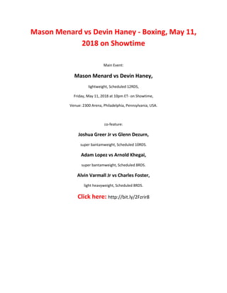 Mason Menard vs Devin Haney - Boxing, May 11,
2018 on Showtime
Main Event:
Mason Menard vs Devin Haney,
lightweight, Scheduled 12RDS,
Friday, May 11, 2018 at 10pm ET- on Showtime,
Venue: 2300 Arena, Philadelphia, Pennsylvania, USA.
co-feature:
Joshua Greer Jr vs Glenn Dezurn,
super bantamweight, Scheduled 10RDS.
Adam Lopez vs Arnold Khegai,
super bantamweight, Scheduled 8RDS.
Alvin Varmall Jr vs Charles Foster,
light heavyweight, Scheduled 8RDS.
Click here: http://bit.ly/2Fzrir8
 