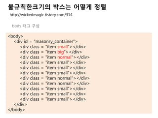 불규칙한크기의 박스는 어떻게 정렬
<body>
<div id = "masonry_container">
<div class = "item small"></div>
<div class = "item big"></div>
<div class = "item normal"></div>
<div class = "item small"></div>
<div class = "item small"></div>
<div class = "item small"></div>
<div class = "item normal"></div>
<div class = "item normal"></div>
<div class = "item small"></div>
<div class = "item small"></div>
<div class = "item small"></div>
</div>
</body>
http://wickedmagic.tistory.com/314
body 태그 구성
 