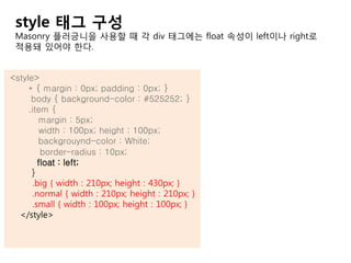 <style>
* { margin : 0px; padding : 0px; }
body { background-color : #525252; }
.item {
margin : 5px;
width : 100px; height : 100px;
backgrouynd-color : White;
border-radius : 10px;
float : left;
}
.big { width : 210px; height : 430px; }
.normal { width : 210px; height : 210px; }
.small { width : 100px; height : 100px; }
</style>
style 태그 구성
Masonry 플러긍니을 사용할 때 각 div 태그에는 float 속성이 left이나 right로
적용돼 있어야 한다.
 