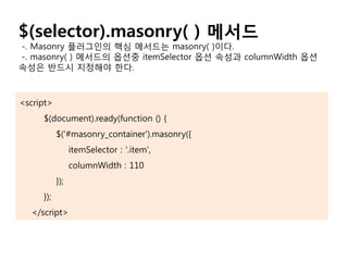 $(selector).masonry( ) 메서드
-. Masonry 플러그인의 핵심 메서드는 masonry( )이다.
-. masonry( ) 메서드의 옵션중 itemSelector 옵션 속성과 columnWidth 옵션
속성은 반드시 지정해야 한다.
<script>
$(document).ready(function () {
$('#masonry_container').masonry({
itemSelector : '.item',
columnWidth : 110
});
});
</script>
 