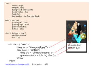 <div class = "item">
<img src = "./image/cj1.jpg"/>
<div class = "bottom">
<img src = "./image/top.png" />
<p>consectetur adipiscing elit</p>
</div>
</div>
.item {
width : 150px;
margin : 10px;
background-color : White;
border-radius : 4px;
float : left;
box-shadow : 5px 5px 10px Black;
}
.item > .bottom {
padding-left : 10px;
padding-right : 10px;
position : relative;
bottom : 18px;
}
.item > .bottom > img {
position : relative;
left : 21px;
}
http://aboooks.tistory.com/82 css position 설명
 