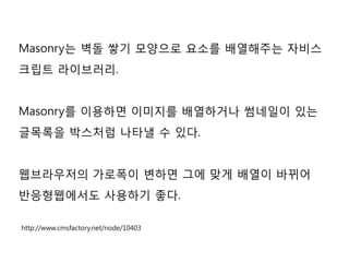 Masonry는 벽돌 쌓기 모양으로 요소를 배열해주는 자비스
크립트 라이브러리.
Masonry를 이용하면 이미지를 배열하거나 썸네일이 있는
글목록을 박스처럼 나타낼 수 있다.
웹브라우저의 가로폭이 변하면 그에 맞게 배열이 바뀌어
반응형웹에서도 사용하기 좋다.
http://www.cmsfactory.net/node/10403
 