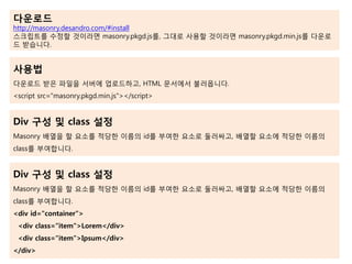 다운로드
http://masonry.desandro.com/#install
스크립트를 수정할 것이라면 masonry.pkgd.js를, 그대로 사용할 것이라면 masonry.pkgd.min.js를 다운로
드 받습니다.
사용법
다운로드 받은 파일을 서버에 업로드하고, HTML 문서에서 불러옵니다.
<script src="masonry.pkgd.min.js"></script>
Div 구성 및 class 설정
Masonry 배열을 할 요소를 적당한 이름의 id를 부여한 요소로 둘러싸고, 배열할 요소에 적당한 이름의
class를 부여합니다.
Div 구성 및 class 설정
Masonry 배열을 할 요소를 적당한 이름의 id를 부여한 요소로 둘러싸고, 배열할 요소에 적당한 이름의
class를 부여합니다.
<div id="container">
<div class="item">Lorem</div>
<div class="item">Ipsum</div>
</div>
 