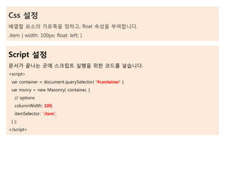 Css 설정
배열할 요소의 가로폭을 정하고, float 속성을 부여합니다.
.item { width: 100px; float: left; }
Script 설정
문서가 끝나는 곳에 스크립트 실행을 위한 코드를 넣습니다.
<script>
var container = document.querySelector( '#container' );
var msnry = new Masonry( container, {
// options
columnWidth: 100,
itemSelector: '.item',
} );
</script>
 