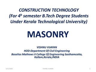 CONSTRUCTION TECHNOLOGY
(For 4h semester B.Tech Degree Students
Under Kerala Technological University)
MASONRY
VISHNU VIJAYAN
HOD-Department Of Civil Engineering
Baselios Mathews II College Of Engineering Sasthamcotta,
Kollam,Kerala,INDIA
3/21/2020 1VISHNU VIJAYAN
 