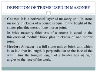 DEFNITION OF TERMS USED IN MASONRY
 Course: It is a horizontal layer of masonry unit. In stone
masonry thickness of a course is equal to the height of the
stones plus thickness of one mortar joint.
In brick masonry thickness of a course is equal to the
thickness of modular brick plus thickness of one mortar
joint.
 Header: A header is a full stone unit or brick unit which
is so laid that its length is perpendicular to the face of the
wall. Thus the longest length of a header lies @ right
angles to the face of the work.
 