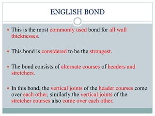 ENGLISH BOND
 This is the most commonly used bond for all wall
thicknesses.
 This bond is considered to be the strongest.
 The bond consists of alternate courses of headers and
stretchers.
 In this bond, the vertical joints of the header courses come
over each other, similarly the vertical joints of the
stretcher courses also come over each other.
 