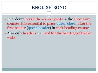 ENGLISH BOND
 In order to break the vertical joints in the successive
courses, it is essential to place queen closer after the
first header (quoin header) in each heading course.
 Also only headers are used for the hearting of thicker
walls.
 