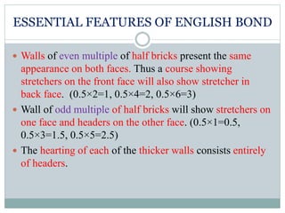 ESSENTIAL FEATURES OF ENGLISH BOND
 Walls of even multiple of half bricks present the same
appearance on both faces. Thus a course showing
stretchers on the front face will also show stretcher in
back face. (0.5×2=1, 0.5×4=2, 0.5×6=3)
 Wall of odd multiple of half bricks will show stretchers on
one face and headers on the other face. (0.5×1=0.5,
0.5×3=1.5, 0.5×5=2.5)
 The hearting of each of the thicker walls consists entirely
of headers.
 