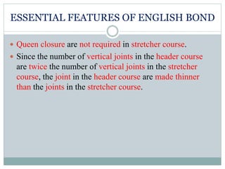 ESSENTIAL FEATURES OF ENGLISH BOND
 Queen closure are not required in stretcher course.
 Since the number of vertical joints in the header course
are twice the number of vertical joints in the stretcher
course, the joint in the header course are made thinner
than the joints in the stretcher course.
 