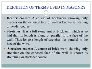 DEFNITION OF TERMS USED IN MASONRY
 Header course: A course of brickwork showing only
headers on the exposed face of wall is known as heading
or header course.
 Stretcher: It is a full stone unit or brick unit which is so
laid that its length is along or parallel to the face of the
wall. Thus longest length of stretcher lies parallel to the
face of the work.
 Stretcher course: A course of brick work showing only
stretcher on the exposed face of the wall is known as
stretching or stretcher course.
 