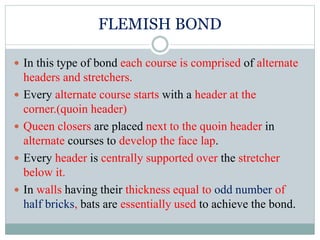 FLEMISH BOND
 In this type of bond each course is comprised of alternate
headers and stretchers.
 Every alternate course starts with a header at the
corner.(quoin header)
 Queen closers are placed next to the quoin header in
alternate courses to develop the face lap.
 Every header is centrally supported over the stretcher
below it.
 In walls having their thickness equal to odd number of
half bricks, bats are essentially used to achieve the bond.
 