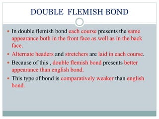 DOUBLE FLEMISH BOND
 In double flemish bond each course presents the same
appearance both in the front face as well as in the back
face.
 Alternate headers and stretchers are laid in each course.
 Because of this , double flemish bond presents better
appearance than english bond.
 This type of bond is comparatively weaker than english
bond.
 