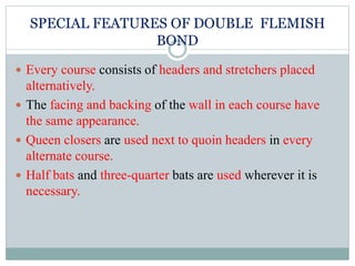 SPECIAL FEATURES OF DOUBLE FLEMISH
BOND
 Every course consists of headers and stretchers placed
alternatively.
 The facing and backing of the wall in each course have
the same appearance.
 Queen closers are used next to quoin headers in every
alternate course.
 Half bats and three-quarter bats are used wherever it is
necessary.
 