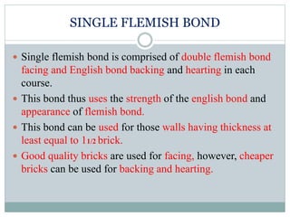 SINGLE FLEMISH BOND
 Single flemish bond is comprised of double flemish bond
facing and English bond backing and hearting in each
course.
 This bond thus uses the strength of the english bond and
appearance of flemish bond.
 This bond can be used for those walls having thickness at
least equal to 11/2 brick.
 Good quality bricks are used for facing, however, cheaper
bricks can be used for backing and hearting.
 