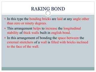 RAKING BOND
 In this type the bonding bricks are laid at any angle other
than zero or ninety degrees.
 This arrangement helps to increase the longitudinal
stability of thick walls built in english bond.
 In this arrangement of bonding the space between the
external stretchers of a wall is filled with bricks inclined
to the face of the wall.
 