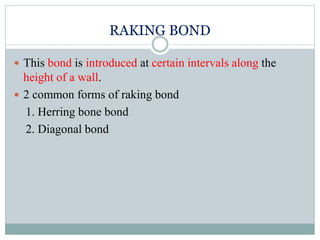 RAKING BOND
 This bond is introduced at certain intervals along the
height of a wall.
 2 common forms of raking bond
1. Herring bone bond
2. Diagonal bond
 