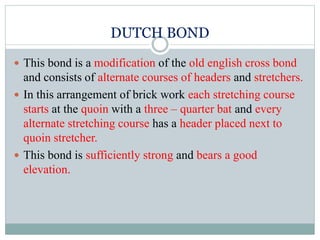 DUTCH BOND
 This bond is a modification of the old english cross bond
and consists of alternate courses of headers and stretchers.
 In this arrangement of brick work each stretching course
starts at the quoin with a three – quarter bat and every
alternate stretching course has a header placed next to
quoin stretcher.
 This bond is sufficiently strong and bears a good
elevation.
 