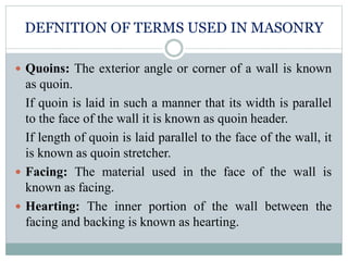 DEFNITION OF TERMS USED IN MASONRY
 Quoins: The exterior angle or corner of a wall is known
as quoin.
If quoin is laid in such a manner that its width is parallel
to the face of the wall it is known as quoin header.
If length of quoin is laid parallel to the face of the wall, it
is known as quoin stretcher.
 Facing: The material used in the face of the wall is
known as facing.
 Hearting: The inner portion of the wall between the
facing and backing is known as hearting.
 