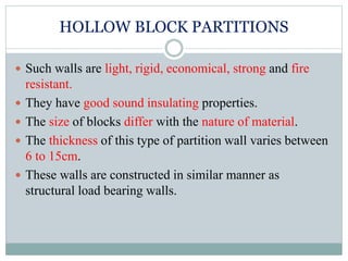 HOLLOW BLOCK PARTITIONS
 Such walls are light, rigid, economical, strong and fire
resistant.
 They have good sound insulating properties.
 The size of blocks differ with the nature of material.
 The thickness of this type of partition wall varies between
6 to 15cm.
 These walls are constructed in similar manner as
structural load bearing walls.
 