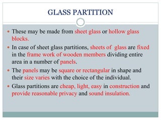 GLASS PARTITION
 These may be made from sheet glass or hollow glass
blocks.
 In case of sheet glass partitions, sheets of glass are fixed
in the frame work of wooden members dividing entire
area in a number of panels.
 The panels may be square or rectangular in shape and
their size varies with the choice of the individual.
 Glass partitions are cheap, light, easy in construction and
provide reasonable privacy and sound insulation.
 