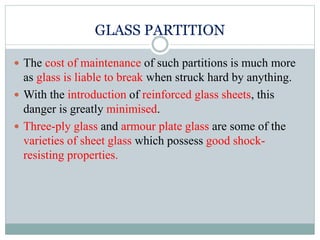 GLASS PARTITION
 The cost of maintenance of such partitions is much more
as glass is liable to break when struck hard by anything.
 With the introduction of reinforced glass sheets, this
danger is greatly minimised.
 Three-ply glass and armour plate glass are some of the
varieties of sheet glass which possess good shock-
resisting properties.
 