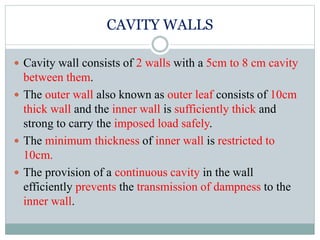 CAVITY WALLS
 Cavity wall consists of 2 walls with a 5cm to 8 cm cavity
between them.
 The outer wall also known as outer leaf consists of 10cm
thick wall and the inner wall is sufficiently thick and
strong to carry the imposed load safely.
 The minimum thickness of inner wall is restricted to
10cm.
 The provision of a continuous cavity in the wall
efficiently prevents the transmission of dampness to the
inner wall.
 