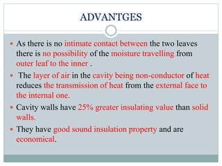 ADVANTGES
 As there is no intimate contact between the two leaves
there is no possibility of the moisture travelling from
outer leaf to the inner .
 The layer of air in the cavity being non-conductor of heat
reduces the transmission of heat from the external face to
the internal one.
 Cavity walls have 25% greater insulating value than solid
walls.
 They have good sound insulation property and are
economical.
 