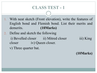 CLASS TEST - 1
1. With neat sketch (Front elevation), write the features of
English bond and Flemish bond. List their merits and
demerits. (10Marks)
2. Define and sketch the following
i) Bevelled closer ii) Mitred closer iii) King
closer iv) Queen closer.
v) Three quarter bat.
(10Marks)
 