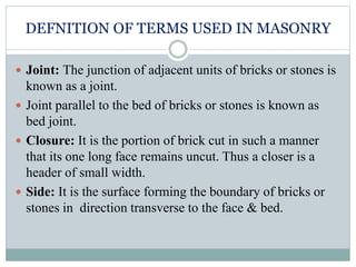 DEFNITION OF TERMS USED IN MASONRY
 Joint: The junction of adjacent units of bricks or stones is
known as a joint.
 Joint parallel to the bed of bricks or stones is known as
bed joint.
 Closure: It is the portion of brick cut in such a manner
that its one long face remains uncut. Thus a closer is a
header of small width.
 Side: It is the surface forming the boundary of bricks or
stones in direction transverse to the face & bed.
 