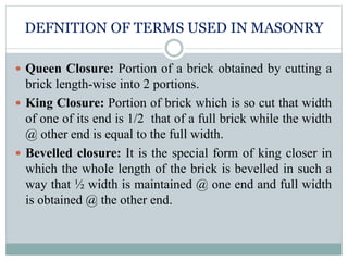 DEFNITION OF TERMS USED IN MASONRY
 Queen Closure: Portion of a brick obtained by cutting a
brick length-wise into 2 portions.
 King Closure: Portion of brick which is so cut that width
of one of its end is 1/2 that of a full brick while the width
@ other end is equal to the full width.
 Bevelled closure: It is the special form of king closer in
which the whole length of the brick is bevelled in such a
way that ½ width is maintained @ one end and full width
is obtained @ the other end.
 