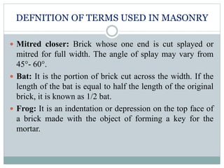 DEFNITION OF TERMS USED IN MASONRY
 Mitred closer: Brick whose one end is cut splayed or
mitred for full width. The angle of splay may vary from
45°- 60°.
 Bat: It is the portion of brick cut across the width. If the
length of the bat is equal to half the length of the original
brick, it is known as 1/2 bat.
 Frog: It is an indentation or depression on the top face of
a brick made with the object of forming a key for the
mortar.
 