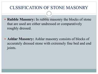 CLSSIFICATION OF STONE MASONRY
 Rubble Masonry: In rubble masonry the blocks of stone
that are used are either undressed or comparatively
roughly dressed.
 Ashlar Masonry: Ashlar masonry consists of blocks of
accurately dressed stone with extremely fine bed and end
joints.
 