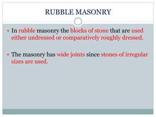 RUBBLE MASONRY
 In rubble masonry the blocks of stone that are used
either undressed or comparatively roughly dressed.
 The masonry has wide joints since stones of irregular
sizes are used.
 