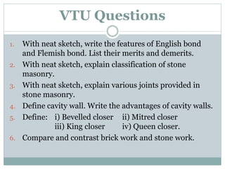 VTU Questions
1. With neat sketch, write the features of English bond
and Flemish bond. List their merits and demerits.
2. With neat sketch, explain classification of stone
masonry.
3. With neat sketch, explain various joints provided in
stone masonry.
4. Define cavity wall. Write the advantages of cavity walls.
5. Define: i) Bevelled closer ii) Mitred closer
iii) King closer iv) Queen closer.
6. Compare and contrast brick work and stone work.
 