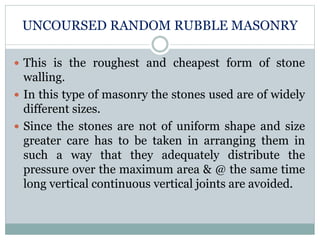 UNCOURSED RANDOM RUBBLE MASONRY
 This is the roughest and cheapest form of stone
walling.
 In this type of masonry the stones used are of widely
different sizes.
 Since the stones are not of uniform shape and size
greater care has to be taken in arranging them in
such a way that they adequately distribute the
pressure over the maximum area & @ the same time
long vertical continuous vertical joints are avoided.
 