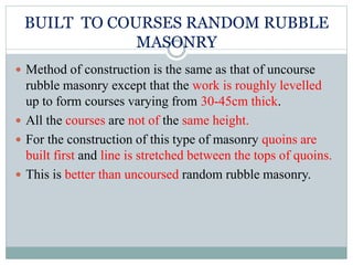 BUILT TO COURSES RANDOM RUBBLE
MASONRY
 Method of construction is the same as that of uncourse
rubble masonry except that the work is roughly levelled
up to form courses varying from 30-45cm thick.
 All the courses are not of the same height.
 For the construction of this type of masonry quoins are
built first and line is stretched between the tops of quoins.
 This is better than uncoursed random rubble masonry.
 