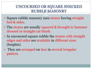 UNCOURSED OR SQUARE SNECKED
RUBBLE MASONRY
 Square rubble masonry uses stones having straight
bed & sides.
 The stones are usually squared & brought to hammer
dressed or straight cut finish.
 In uncoursed square rubble the stones with straight
edges and sides are available in different sizes
(heights).
 They are arranged on face in several irregular
pattern.
 