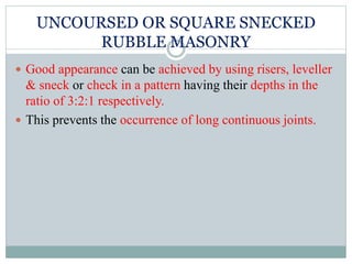 UNCOURSED OR SQUARE SNECKED
RUBBLE MASONRY
 Good appearance can be achieved by using risers, leveller
& sneck or check in a pattern having their depths in the
ratio of 3:2:1 respectively.
 This prevents the occurrence of long continuous joints.
 