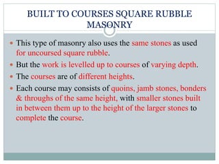 BUILT TO COURSES SQUARE RUBBLE
MASONRY
 This type of masonry also uses the same stones as used
for uncoursed square rubble.
 But the work is levelled up to courses of varying depth.
 The courses are of different heights.
 Each course may consists of quoins, jamb stones, bonders
& throughs of the same height, with smaller stones built
in between them up to the height of the larger stones to
complete the course.
 